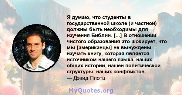 Я думаю, что студенты в государственной школе (и частной) должны быть необходимы для изучения Библии. [...] В отношении чистого образования это шокирует, что мы [американцы] не вынуждены изучать книгу, которая является