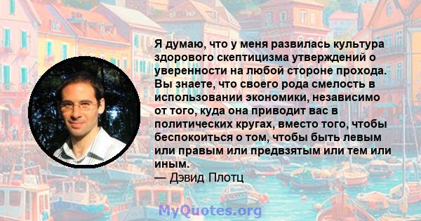 Я думаю, что у меня развилась культура здорового скептицизма утверждений о уверенности на любой стороне прохода. Вы знаете, что своего рода смелость в использовании экономики, независимо от того, куда она приводит вас в 