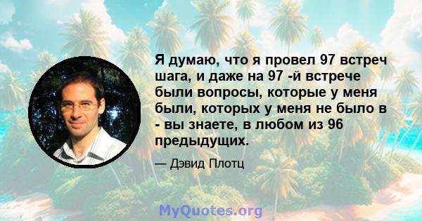 Я думаю, что я провел 97 встреч шага, и даже на 97 -й встрече были вопросы, которые у меня были, которых у меня не было в - вы знаете, в любом из 96 предыдущих.