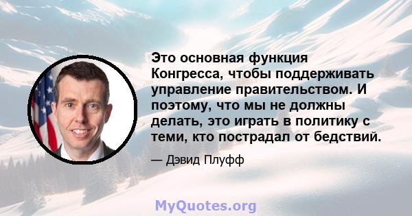 Это основная функция Конгресса, чтобы поддерживать управление правительством. И поэтому, что мы не должны делать, это играть в политику с теми, кто пострадал от бедствий.