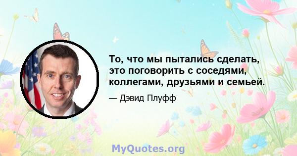 То, что мы пытались сделать, это поговорить с соседями, коллегами, друзьями и семьей.