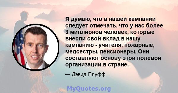 Я думаю, что в нашей кампании следует отмечать, что у нас более 3 миллионов человек, которые внесли свой вклад в нашу кампанию - учителя, пожарные, медсестры, пенсионеры. Они составляют основу этой полевой организации в 