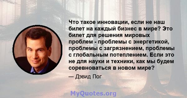 Что такое инновации, если не наш билет на каждый бизнес в мире? Это билет для решения мировых проблем - проблемы с энергетикой, проблемы с загрязнением, проблемы с глобальным потеплением. Если это не для науки и