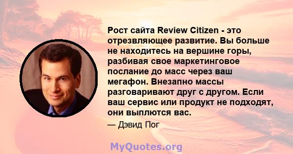 Рост сайта Review Citizen - это отрезвляющее развитие. Вы больше не находитесь на вершине горы, разбивая свое маркетинговое послание до масс через ваш мегафон. Внезапно массы разговаривают друг с другом. Если ваш сервис 