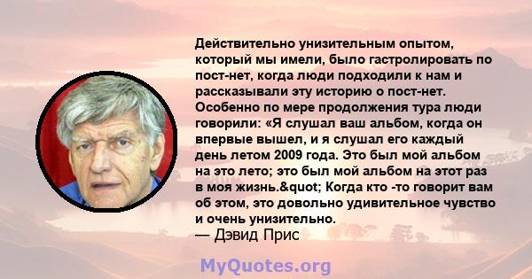 Действительно унизительным опытом, который мы имели, было гастролировать по пост-нет, когда люди подходили к нам и рассказывали эту историю о пост-нет. Особенно по мере продолжения тура люди говорили: «Я слушал ваш