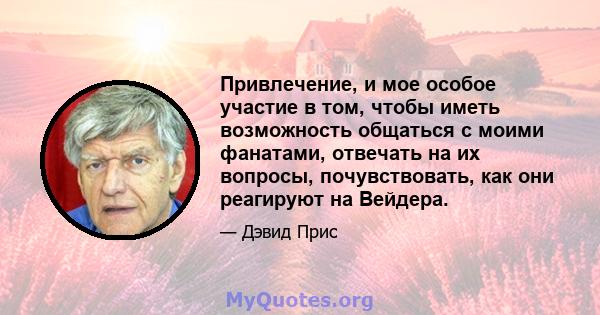 Привлечение, и мое особое участие в том, чтобы иметь возможность общаться с моими фанатами, отвечать на их вопросы, почувствовать, как они реагируют на Вейдера.