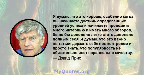 Я думаю, что это хорошо, особенно когда вы начинаете достичь определенных уровней успеха и начинаете проводить много интервью и иметь много обзоров, было бы довольно легко стать довольно полным себя. Я думаю, что это