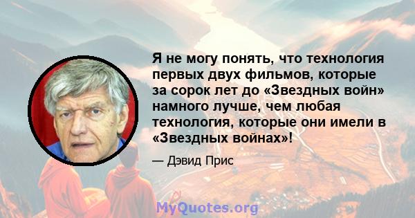 Я не могу понять, что технология первых двух фильмов, которые за сорок лет до «Звездных войн» намного лучше, чем любая технология, которые они имели в «Звездных войнах»!