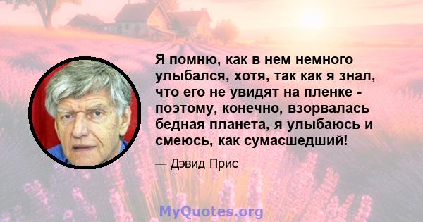 Я помню, как в нем немного улыбался, хотя, так как я знал, что его не увидят на пленке - поэтому, конечно, взорвалась бедная планета, я улыбаюсь и смеюсь, как сумасшедший!