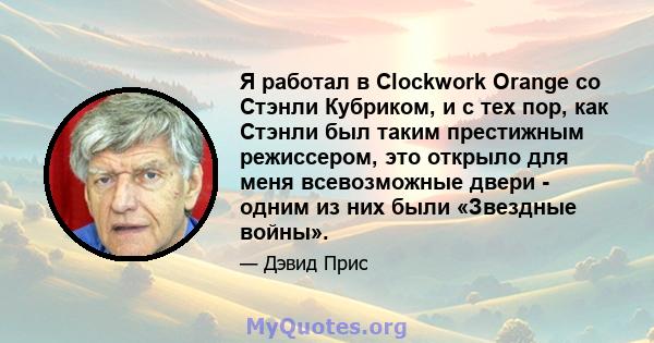 Я работал в Clockwork Orange со Стэнли Кубриком, и с тех пор, как Стэнли был таким престижным режиссером, это открыло для меня всевозможные двери - одним из них были «Звездные войны».