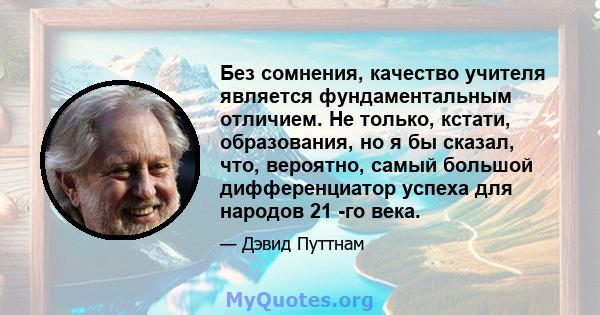 Без сомнения, качество учителя является фундаментальным отличием. Не только, кстати, образования, но я бы сказал, что, вероятно, самый большой дифференциатор успеха для народов 21 -го века.