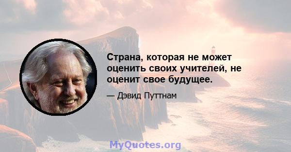 Страна, которая не может оценить своих учителей, не оценит свое будущее.