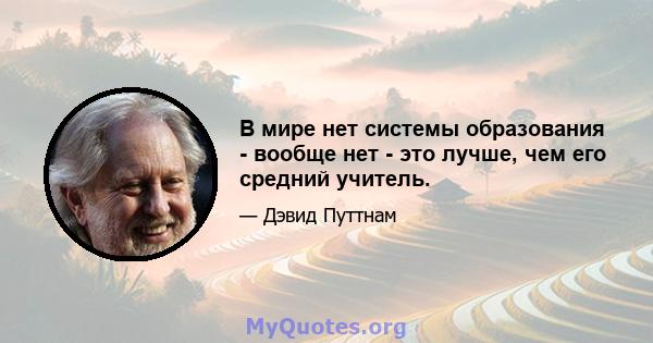 В мире нет системы образования - вообще нет - это лучше, чем его средний учитель.