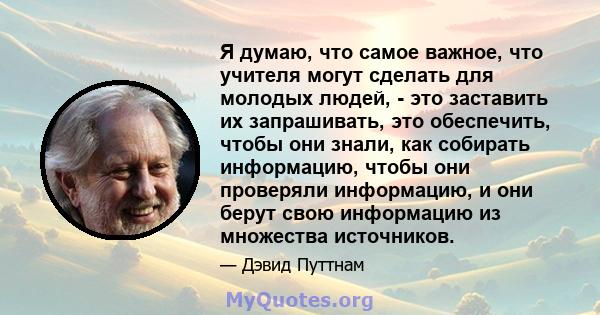 Я думаю, что самое важное, что учителя могут сделать для молодых людей, - это заставить их запрашивать, это обеспечить, чтобы они знали, как собирать информацию, чтобы они проверяли информацию, и они берут свою