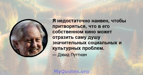 Я недостаточно наивен, чтобы притворяться, что в его собственном кино может отразить саму душу значительных социальных и культурных проблем.