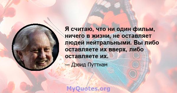 Я считаю, что ни один фильм, ничего в жизни, не оставляет людей нейтральными. Вы либо оставляете их вверх, либо оставляете их.