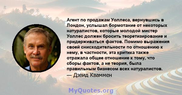 Агент по продажам Уоллеса, вернувшись в Лондон, услышал бормотание от некоторых натуралистов, которые молодой мистер Уоллес должен бросить теоретизирование и придерживаться фактов. Помимо выражения своей