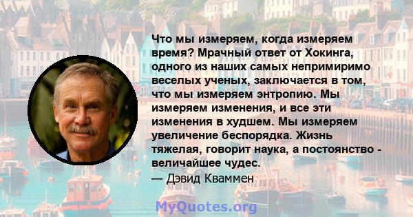 Что мы измеряем, когда измеряем время? Мрачный ответ от Хокинга, одного из наших самых непримиримо веселых ученых, заключается в том, что мы измеряем энтропию. Мы измеряем изменения, и все эти изменения в худшем. Мы