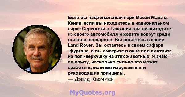 Если вы национальный парк Масаи Мара в Кении, если вы находитесь в национальном парке Серенгети в Танзании, вы не выходите из своего автомобиля и ходите вокруг среди львов и леопардов. Вы остаетесь в своем Land Rover.