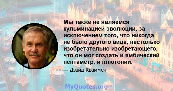 Мы также не являемся кульминацией эволюции, за исключением того, что никогда не было другого вида, настолько изобретательно изобретающего, что он мог создать и ямбический пентаметр, и плютоний.