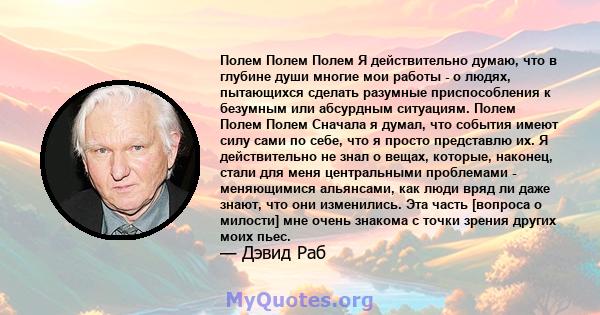 Полем Полем Полем Я действительно думаю, что в глубине души многие мои работы - о людях, пытающихся сделать разумные приспособления к безумным или абсурдным ситуациям. Полем Полем Полем Сначала я думал, что события