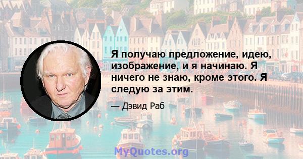 Я получаю предложение, идею, изображение, и я начинаю. Я ничего не знаю, кроме этого. Я следую за этим.