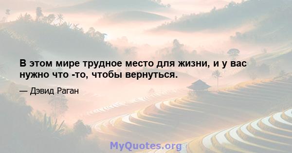 В этом мире трудное место для жизни, и у вас нужно что -то, чтобы вернуться.