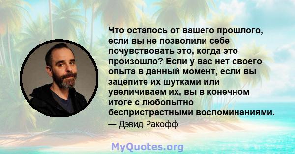 Что осталось от вашего прошлого, если вы не позволили себе почувствовать это, когда это произошло? Если у вас нет своего опыта в данный момент, если вы зацепите их шутками или увеличиваем их, вы в конечном итоге с