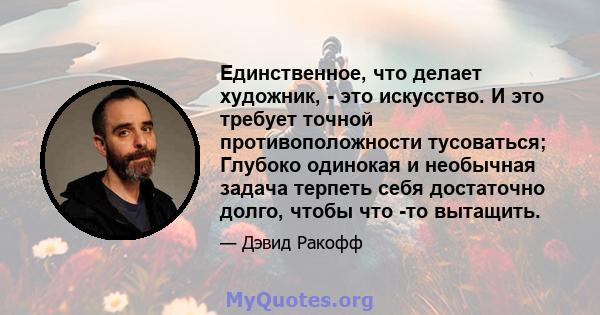 Единственное, что делает художник, - это искусство. И это требует точной противоположности тусоваться; Глубоко одинокая и необычная задача терпеть себя достаточно долго, чтобы что -то вытащить.