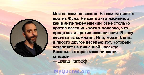 Мне совсем не весело. На самом деле, я против Фуна. Не как в анти-насилие, а как в анти-перемещении. Я не столько против веселья - хотя я полагаю, что вроде как я против развлечения. Я сосу веселья из комнаты. Или,