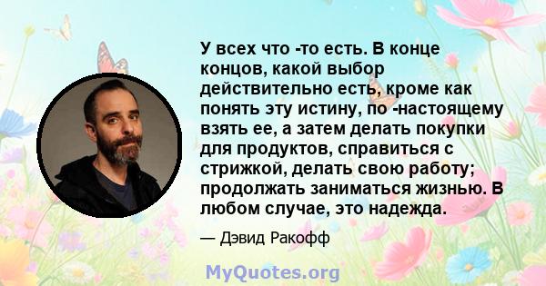 У всех что -то есть. В конце концов, какой выбор действительно есть, кроме как понять эту истину, по -настоящему взять ее, а затем делать покупки для продуктов, справиться с стрижкой, делать свою работу; продолжать