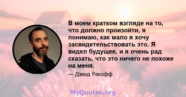 В моем кратком взгляде на то, что должно произойти, я понимаю, как мало я хочу засвидетельствовать это. Я видел будущее, и я очень рад сказать, что это ничего не похоже на меня.