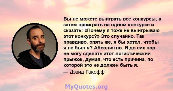 Вы не можете выиграть все конкурсы, а затем проиграть на одном конкурсе и сказать: «Почему я тоже не выигрываю этот конкурс?» Это случайно. Так правдиво, опять же, я бы хотел, чтобы я не был я? Абсолютно. Я до сих пор