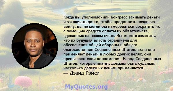 Когда вы уполномочили Конгресс занимать деньги и заключать долги, чтобы продолжить позднюю войну, вы не могли бы намереваться сократить их с помощью средств оплаты их обязательств, сделанных на вашем счете. Вы можете