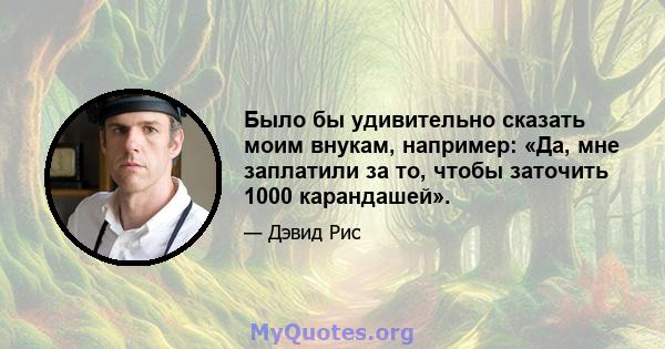 Было бы удивительно сказать моим внукам, например: «Да, мне заплатили за то, чтобы заточить 1000 карандашей».