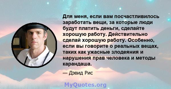 Для меня, если вам посчастливилось заработать вещи, за которые люди будут платить деньги, сделайте хорошую работу. Действительно сделай хорошую работу. Особенно, если вы говорите о реальных вещах, таких как ужасные