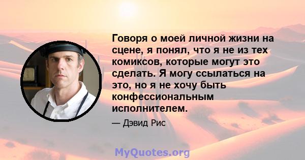 Говоря о моей личной жизни на сцене, я понял, что я не из тех комиксов, которые могут это сделать. Я могу ссылаться на это, но я не хочу быть конфессиональным исполнителем.