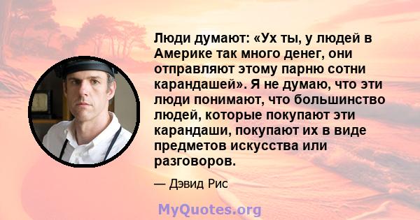 Люди думают: «Ух ты, у людей в Америке так много денег, они отправляют этому парню сотни карандашей». Я не думаю, что эти люди понимают, что большинство людей, которые покупают эти карандаши, покупают их в виде