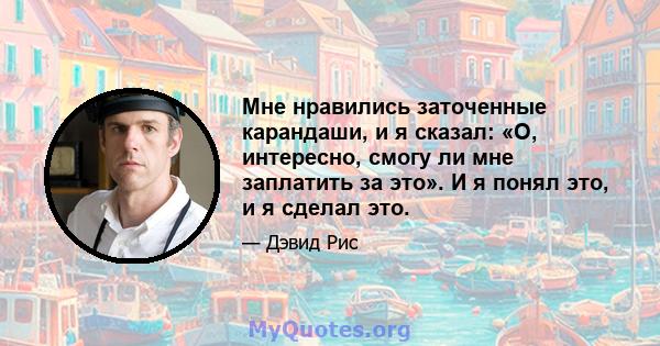 Мне нравились заточенные карандаши, и я сказал: «О, интересно, смогу ли мне заплатить за это». И я понял это, и я сделал это.