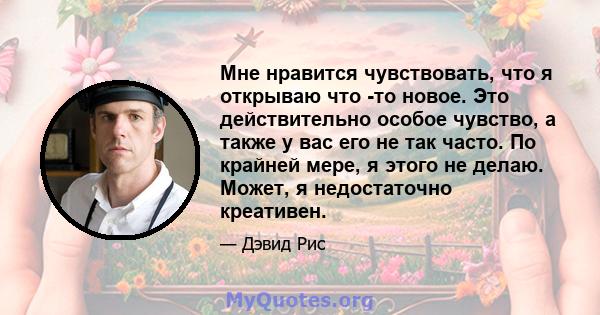 Мне нравится чувствовать, что я открываю что -то новое. Это действительно особое чувство, а также у вас его не так часто. По крайней мере, я этого не делаю. Может, я недостаточно креативен.