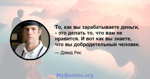 То, как вы зарабатываете деньги, - это делать то, что вам не нравится. И вот как вы знаете, что вы добродетельный человек.