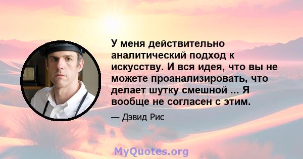 У меня действительно аналитический подход к искусству. И вся идея, что вы не можете проанализировать, что делает шутку смешной ... Я вообще не согласен с этим.