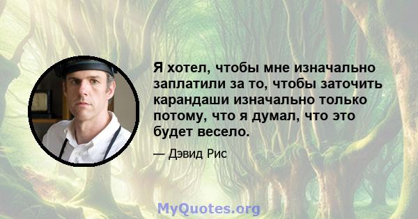 Я хотел, чтобы мне изначально заплатили за то, чтобы заточить карандаши изначально только потому, что я думал, что это будет весело.