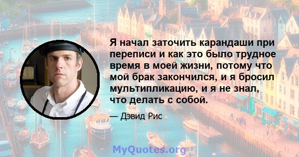 Я начал заточить карандаши при переписи и как это было трудное время в моей жизни, потому что мой брак закончился, и я бросил мультипликацию, и я не знал, что делать с собой.