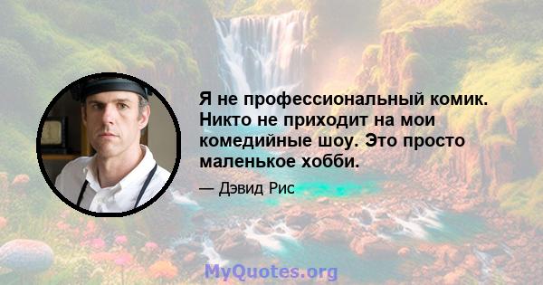 Я не профессиональный комик. Никто не приходит на мои комедийные шоу. Это просто маленькое хобби.