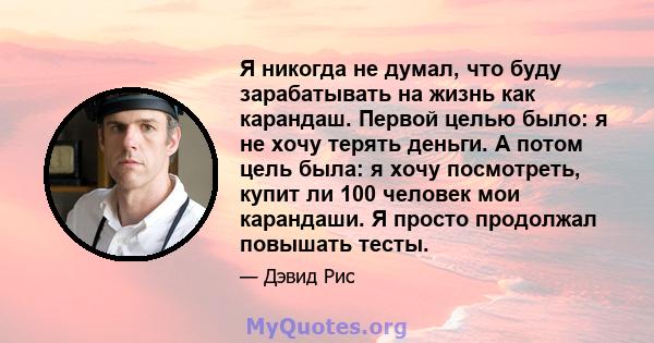 Я никогда не думал, что буду зарабатывать на жизнь как карандаш. Первой целью было: я не хочу терять деньги. А потом цель была: я хочу посмотреть, купит ли 100 человек мои карандаши. Я просто продолжал повышать тесты.