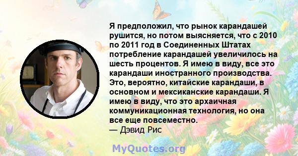 Я предположил, что рынок карандашей рушится, но потом выясняется, что с 2010 по 2011 год в Соединенных Штатах потребление карандашей увеличилось на шесть процентов. Я имею в виду, все это карандаши иностранного