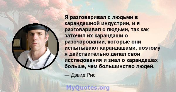 Я разговаривал с людьми в карандашной индустрии, и я разговаривал с людьми, так как заточил их карандаши о разочаровании, которые они испытывают карандашами, поэтому я действительно делал свои исследования и знал о