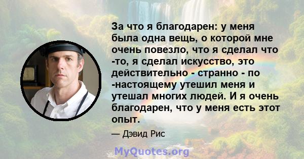 За что я благодарен: у меня была одна вещь, о которой мне очень повезло, что я сделал что -то, я сделал искусство, это действительно - странно - по -настоящему утешил меня и утешал многих людей. И я очень благодарен,