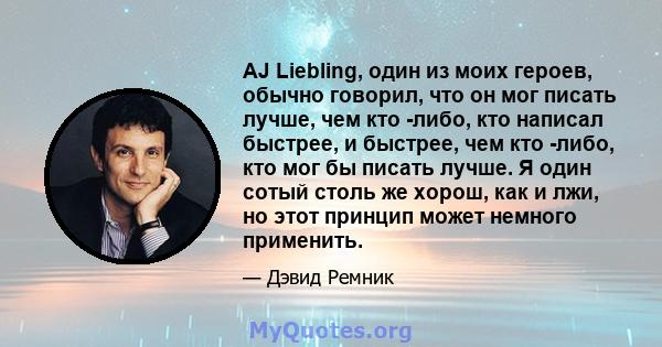 AJ Liebling, один из моих героев, обычно говорил, что он мог писать лучше, чем кто -либо, кто написал быстрее, и быстрее, чем кто -либо, кто мог бы писать лучше. Я один сотый столь же хорош, как и лжи, но этот принцип